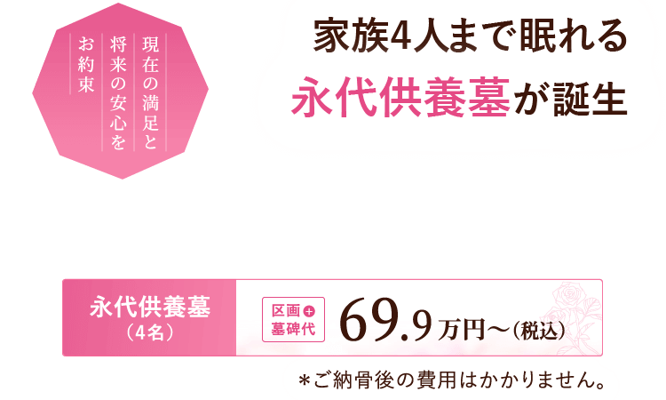 現在の満足と将来の安心をお約束。家族4人で眠れる永代供養墓が誕生。『永代供養墓（4名）』区画＋墓碑代 69.9万円～（税込）※ご納骨後の費用はかかりません